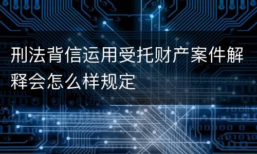 刑法背信运用受托财产案件解释会怎么样规定