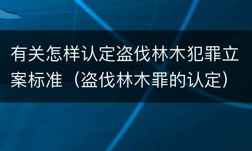 有关怎样认定盗伐林木犯罪立案标准（盗伐林木罪的认定）