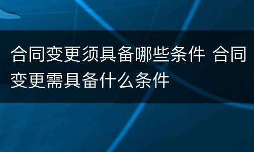 合同变更须具备哪些条件 合同变更需具备什么条件