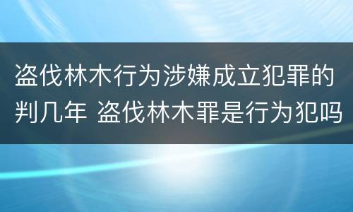盗伐林木行为涉嫌成立犯罪的判几年 盗伐林木罪是行为犯吗