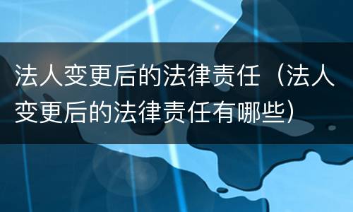法人变更后的法律责任（法人变更后的法律责任有哪些）