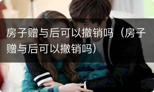 房子赠与后可以撤销吗（房子赠与后可以撤销吗）