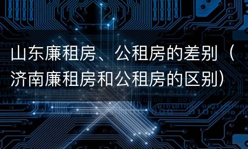 山东廉租房、公租房的差别（济南廉租房和公租房的区别）