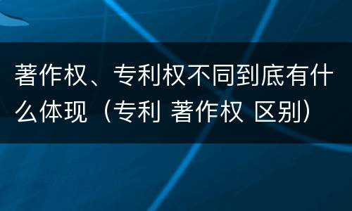 著作权、专利权不同到底有什么体现（专利 著作权 区别）