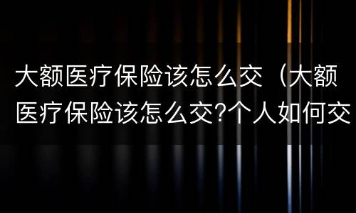 大额医疗保险该怎么交（大额医疗保险该怎么交?个人如何交医疗保险）
