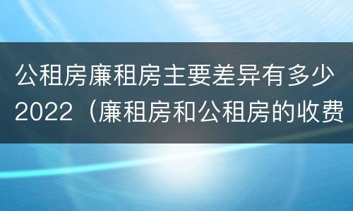 公租房廉租房主要差异有多少2022（廉租房和公租房的收费标准）