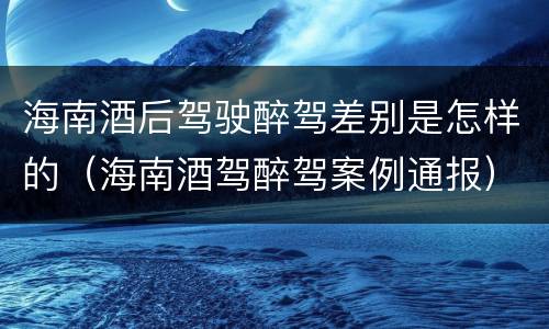 海南酒后驾驶醉驾差别是怎样的（海南酒驾醉驾案例通报）