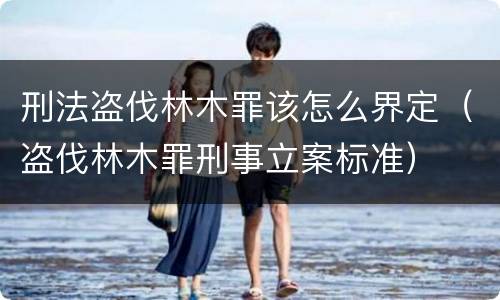 刑法盗伐林木罪该怎么界定（盗伐林木罪刑事立案标准）