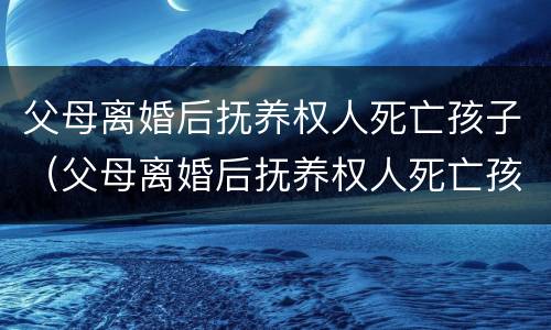 父母离婚后抚养权人死亡孩子（父母离婚后抚养权人死亡孩子判给谁）