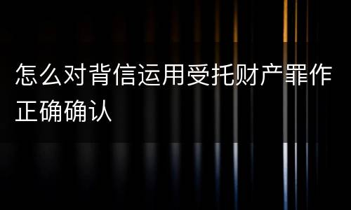 怎么对背信运用受托财产罪作正确确认
