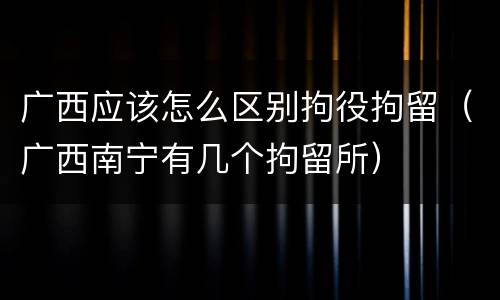 广西应该怎么区别拘役拘留（广西南宁有几个拘留所）