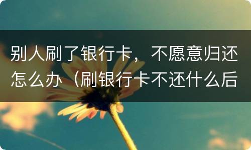 别人刷了银行卡，不愿意归还怎么办（刷银行卡不还什么后果）
