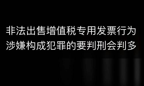 非法出售增值税专用发票行为涉嫌构成犯罪的要判刑会判多久