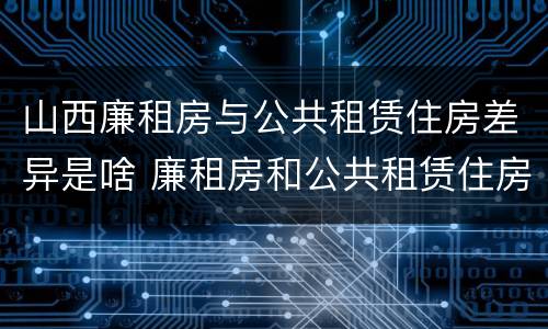 山西廉租房与公共租赁住房差异是啥 廉租房和公共租赁住房的区别