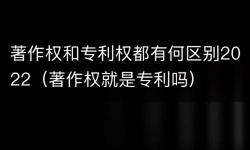 著作权和专利权都有何区别2022（著作权就是专利吗）