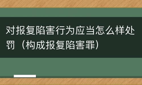 对报复陷害行为应当怎么样处罚（构成报复陷害罪）