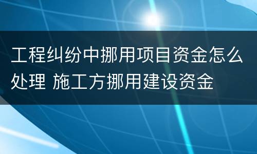 工程纠纷中挪用项目资金怎么处理 施工方挪用建设资金