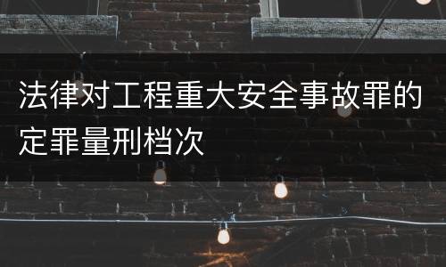 法律对工程重大安全事故罪的定罪量刑档次