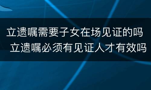 立遗嘱需要子女在场见证的吗 立遗嘱必须有见证人才有效吗