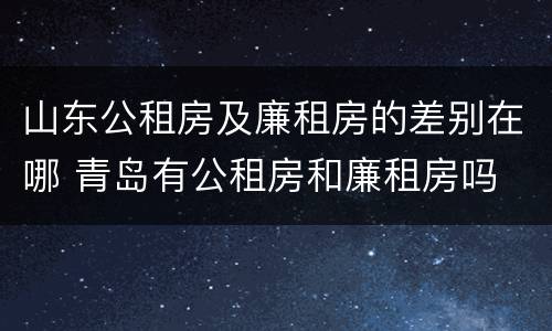 山东公租房及廉租房的差别在哪 青岛有公租房和廉租房吗