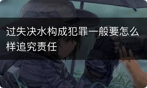 过失决水构成犯罪一般要怎么样追究责任