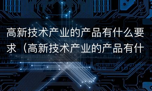 高新技术产业的产品有什么要求（高新技术产业的产品有什么要求吗）