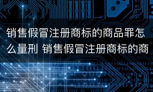 销售假冒注册商标的商品罪怎么量刑 销售假冒注册商标的商品罪怎么量刑