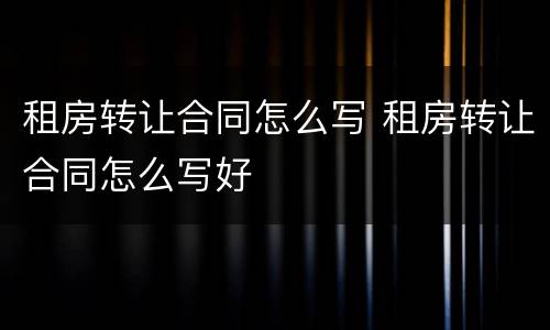 租房转让合同怎么写 租房转让合同怎么写好