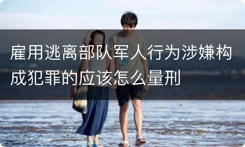 雇用逃离部队军人行为涉嫌构成犯罪的应该怎么量刑
