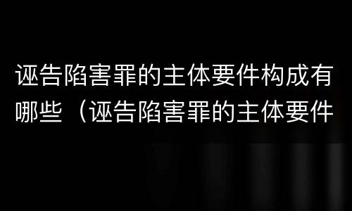 诬告陷害罪的主体要件构成有哪些（诬告陷害罪的主体要件构成有哪些条件）