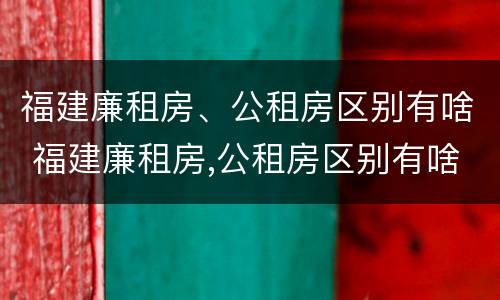 福建廉租房、公租房区别有啥 福建廉租房,公租房区别有啥不同