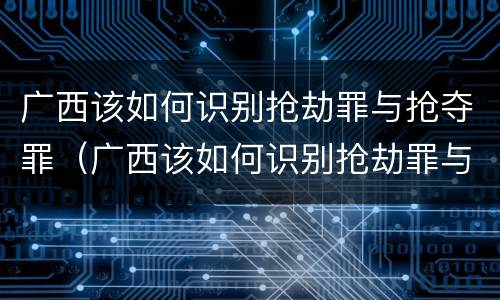 广西该如何识别抢劫罪与抢夺罪（广西该如何识别抢劫罪与抢夺罪）