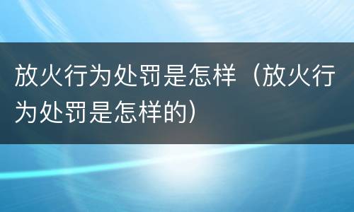 放火行为处罚是怎样（放火行为处罚是怎样的）