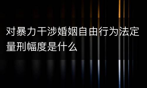 对暴力干涉婚姻自由行为法定量刑幅度是什么