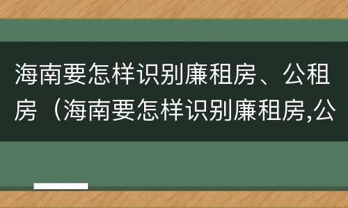 海南要怎样识别廉租房、公租房（海南要怎样识别廉租房,公租房的真假）