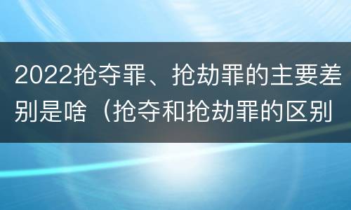 2022抢夺罪、抢劫罪的主要差别是啥（抢夺和抢劫罪的区别）