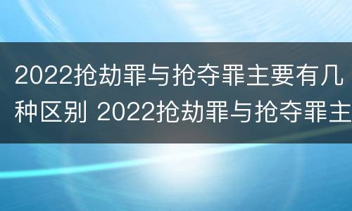 2022抢劫罪与抢夺罪主要有几种区别 2022抢劫罪与抢夺罪主要有几种区别呢