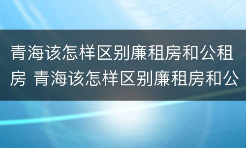 青海该怎样区别廉租房和公租房 青海该怎样区别廉租房和公租房呢