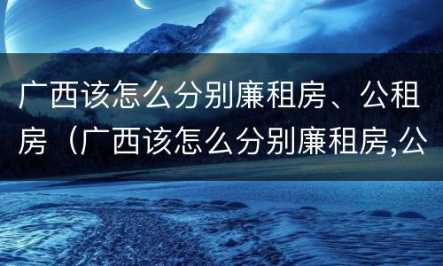 广西该怎么分别廉租房、公租房（广西该怎么分别廉租房,公租房和住宅）