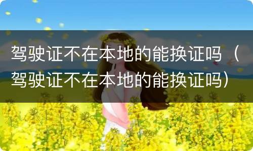 驾驶证不在本地的能换证吗（驾驶证不在本地的能换证吗）