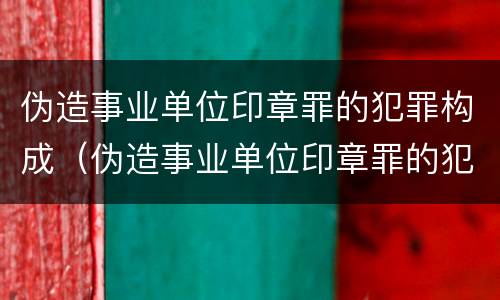 伪造事业单位印章罪的犯罪构成（伪造事业单位印章罪的犯罪构成要件包括）