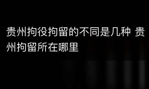 贵州拘役拘留的不同是几种 贵州拘留所在哪里