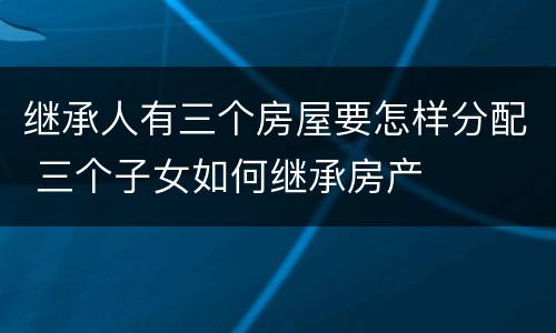 继承人有三个房屋要怎样分配 三个子女如何继承房产