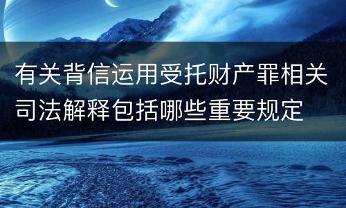 有关背信运用受托财产罪相关司法解释包括哪些重要规定