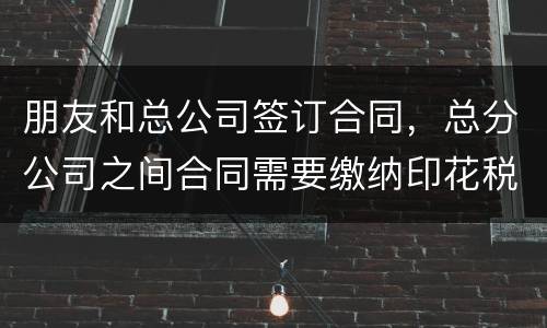 朋友和总公司签订合同，总分公司之间合同需要缴纳印花税吗