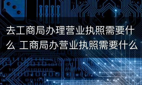 去工商局办理营业执照需要什么 工商局办营业执照需要什么材料