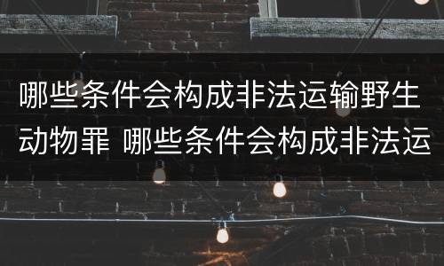 哪些条件会构成非法运输野生动物罪 哪些条件会构成非法运输野生动物罪呢