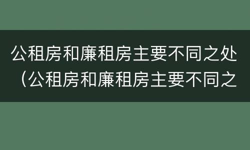公租房和廉租房主要不同之处（公租房和廉租房主要不同之处有哪些）