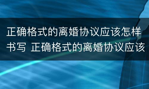 正确格式的离婚协议应该怎样书写 正确格式的离婚协议应该怎样书写呢