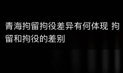 青海拘留拘役差异有何体现 拘留和拘役的差别